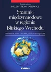 Stosunki międzynarodowe w regionie Bliskiego Wschodu. Uwarunkowania wewnętrzne i zewnętrzne - Przemysław Osiewicz