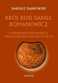 Król Rusi Daniel Romanowicz. O ruskiej rodzinie książęcej, społeczeństwie i kulturze w XIII w. - Dariusz Dąbrowski