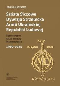 Szósta Siczowa Dywizja Strzelecka Armii Ukraińskiej Republiki Ludowej. Formowanie, szlak bojowy, internowanie 1920-1924 - Emilian Wiszka