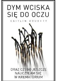 Dym wciska się do oczu oraz czego jeszcze nauczyłam się w krematorium - Caitlin Doughty