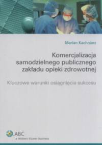 Komercjalizacja samodzielnego publicznego zakładu opieki zdrowotnej. Kluczowe warunki osiągnięcia sukcesu - Marian Kachniarz