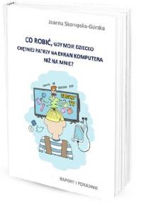 Co zrobić, gdy dziecko chętniej patrzy na ekran komputera niż na mnie? Raport i poradnik - Joanna Skorupska - Górska