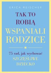 Tak to robią wspaniali rodzice. . 75 rad, jak wychować szczęśliwe dziecko - Reischer Erica