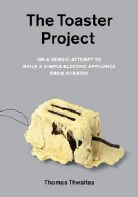 The Toaster Project. Or A Heroic Attempt to Build a Simple Electric Appliance from Scratch - Thomas Thwaites