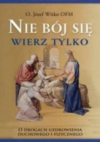 Nie bój się wierz tylko. O drogach uzdrowienia duchowego i fizycznego - Józef Witko OFM