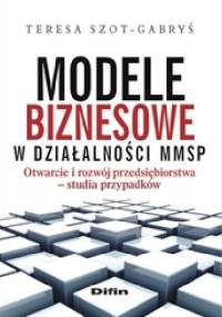 Modele biznesowe w działalności MMSP. Otwarcie i rozwój przedsiębiorstwa. Studia przypadków - Teresa Szot-Gabryś